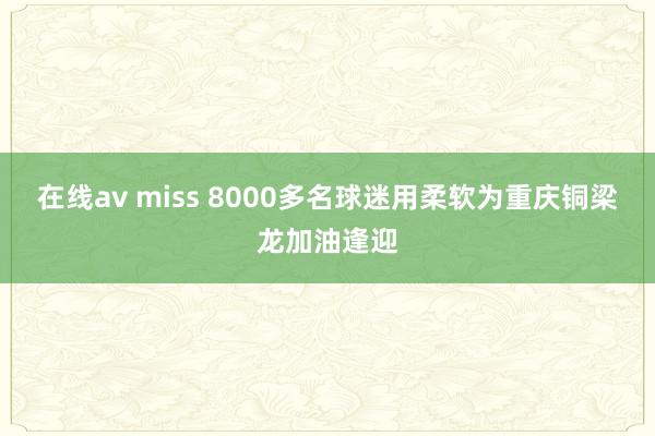 在线av miss 8000多名球迷用柔软为重庆铜梁龙加油逢迎