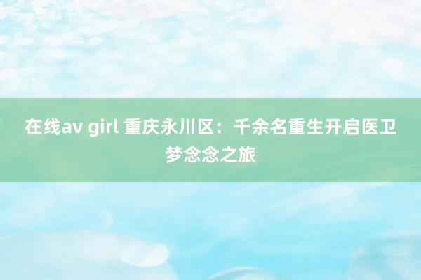 在线av girl 重庆永川区：千余名重生开启医卫梦念念之旅