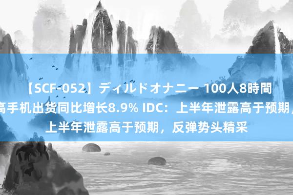 【SCF-052】ディルドオナニー 100人8時間 二季度中国智高手机出货同比增长8.9% IDC：上半年泄露高于预期，反弹势头精采