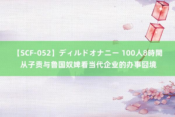 【SCF-052】ディルドオナニー 100人8時間 从子贡与鲁国奴婢看当代企业的办事囧境