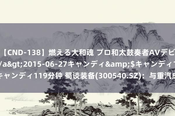 【CND-138】燃える大和魂 プロ和太鼓奏者AVデビュー 如月ユナ</a>2015-06-27キャンディ&$キャンディ119分钟 蜀谈装备(300540.SZ)：与重汽成商签署配合框架条约