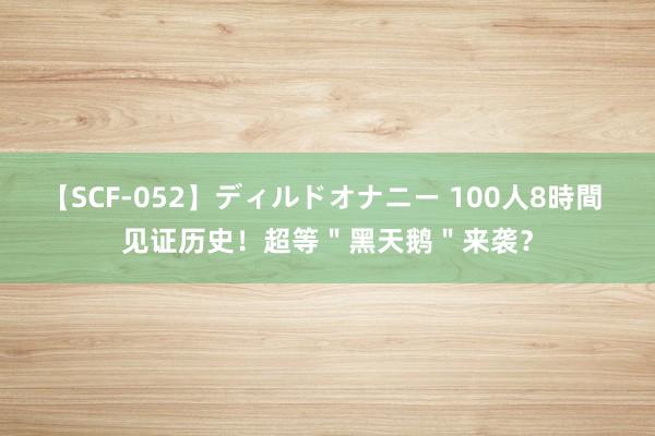 【SCF-052】ディルドオナニー 100人8時間 见证历史！超等＂黑天鹅＂来袭？