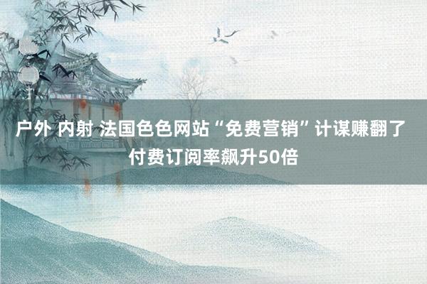 户外 内射 法国色色网站“免费营销”计谋赚翻了 付费订阅率飙升50倍