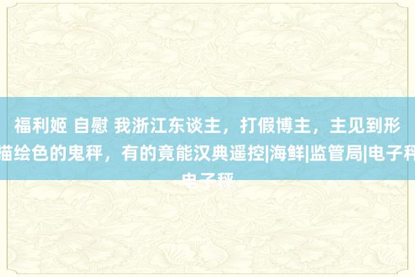 福利姬 自慰 我浙江东谈主，打假博主，主见到形描绘色的鬼秤，有的竟能汉典遥控|海鲜|监管局|电子秤