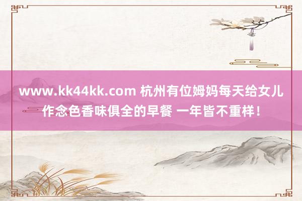 www.kk44kk.com 杭州有位姆妈每天给女儿作念色香味俱全的早餐 一年皆不重样！