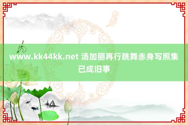 www.kk44kk.net 汤加丽再行跳舞赤身写照集已成旧事