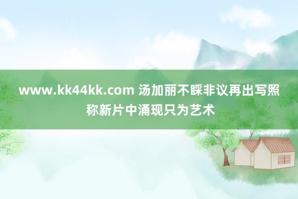 www.kk44kk.com 汤加丽不睬非议再出写照 称新片中涌现只为艺术