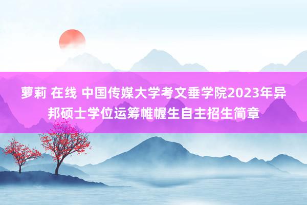 萝莉 在线 中国传媒大学考文垂学院2023年异邦硕士学位运筹帷幄生自主招生简章