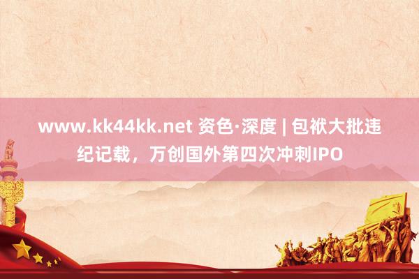 www.kk44kk.net 资色·深度 | 包袱大批违纪记载，万创国外第四次冲刺IPO