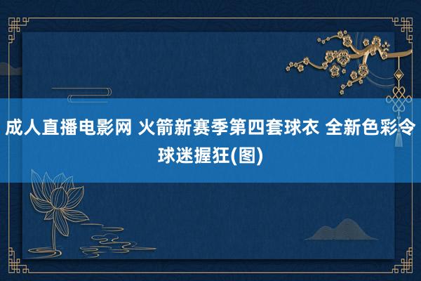 成人直播电影网 火箭新赛季第四套球衣 全新色彩令球迷握狂(图)