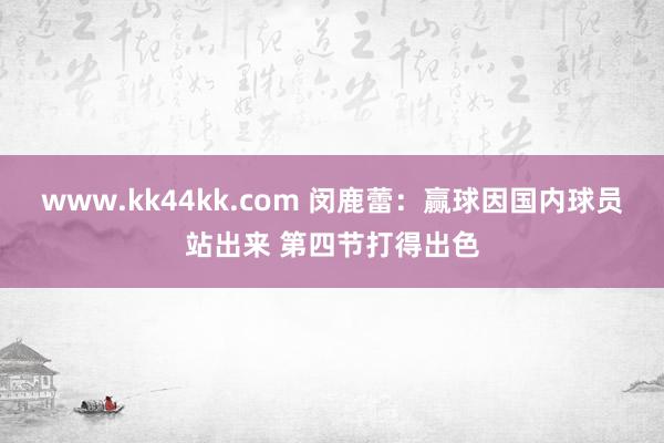 www.kk44kk.com 闵鹿蕾：赢球因国内球员站出来 第四节打得出色