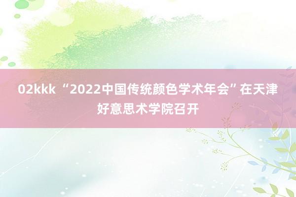 02kkk “2022中国传统颜色学术年会”在天津好意思术学院召开