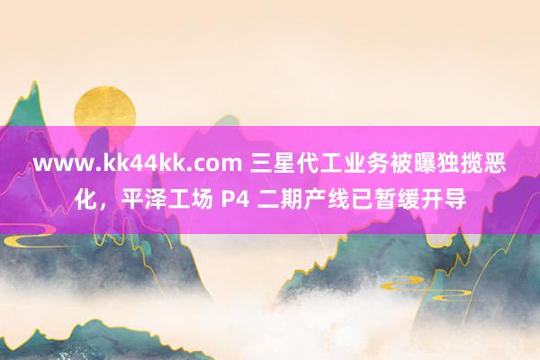 www.kk44kk.com 三星代工业务被曝独揽恶化，平泽工场 P4 二期产线已暂缓开导