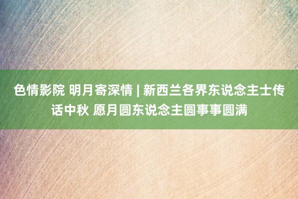 色情影院 明月寄深情 | 新西兰各界东说念主士传话中秋 愿月圆东说念主圆事事圆满