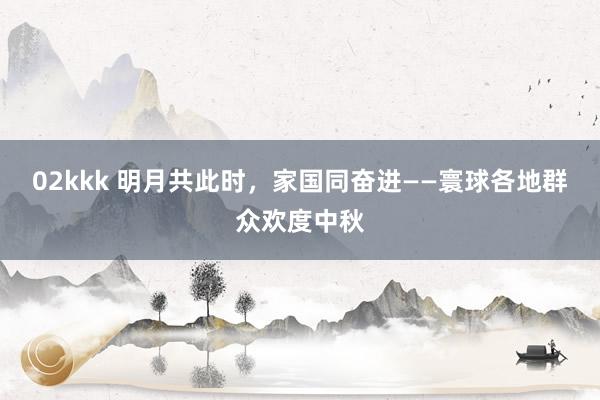 02kkk 明月共此时，家国同奋进——寰球各地群众欢度中秋