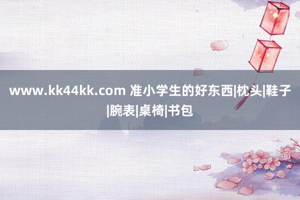 www.kk44kk.com 准小学生的好东西|枕头|鞋子|腕表|桌椅|书包