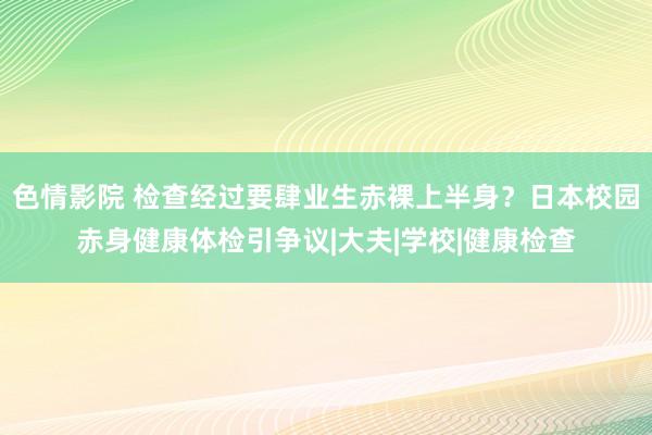 色情影院 检查经过要肆业生赤裸上半身？日本校园赤身健康体检引争议|大夫|学校|健康检查