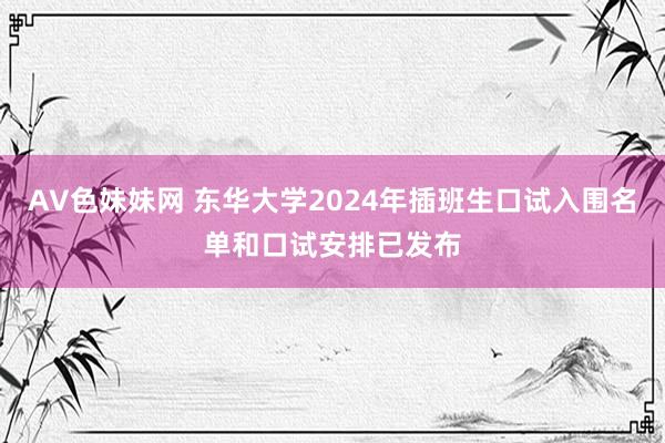 AV色妹妹网 东华大学2024年插班生口试入围名单和口试安排已发布