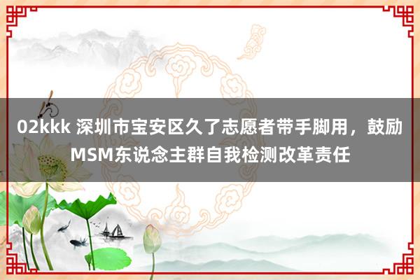 02kkk 深圳市宝安区久了志愿者带手脚用，鼓励MSM东说念主群自我检测改革责任