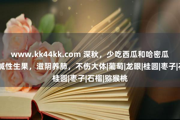 www.kk44kk.com 深秋，少吃西瓜和哈密瓜，多吃5种碱性生果，滋阴养肺，不伤大体|葡萄|龙眼|桂圆|枣子|石榴|猕猴桃