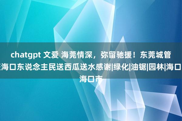 chatgpt 文爱 海莞情深，弥留驰援！东莞城管获海口东说念主民送西瓜送水感谢|绿化|油锯|园林|海口市