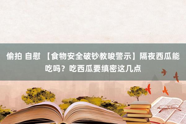 偷拍 自慰 【食物安全破钞教唆警示】隔夜西瓜能吃吗？吃西瓜要缜密这几点