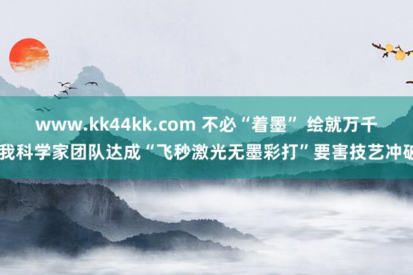 www.kk44kk.com 不必“着墨” 绘就万千 我科学家团队达成“飞秒激光无墨彩打”要害技艺冲破