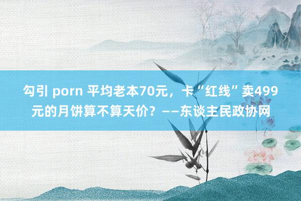 勾引 porn 平均老本70元，卡“红线”卖499元的月饼算不算天价？——东谈主民政协网