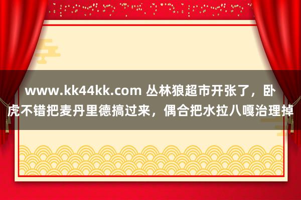 www.kk44kk.com 丛林狼超市开张了，卧虎不错把麦丹里德搞过来，偶合把水拉八嘎治理掉