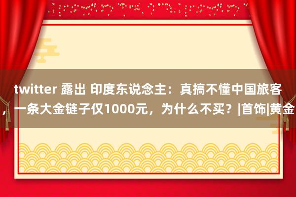 twitter 露出 印度东说念主：真搞不懂中国旅客，一条大金链子仅1000元，为什么不买？|首饰|黄金