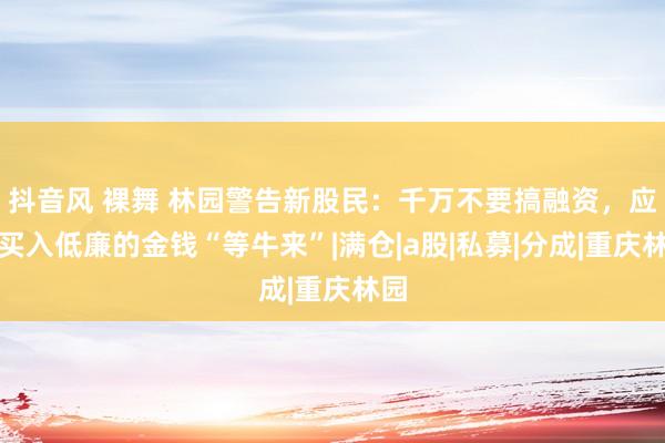 抖音风 裸舞 林园警告新股民：千万不要搞融资，应该买入低廉的金钱“等牛来”|满仓|a股|私募|分成|重庆林园