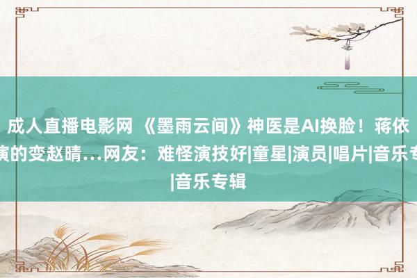 成人直播电影网 《墨雨云间》神医是AI换脸！蒋依依演的变赵晴…网友：难怪演技好|童星|演员|唱片|音乐专辑