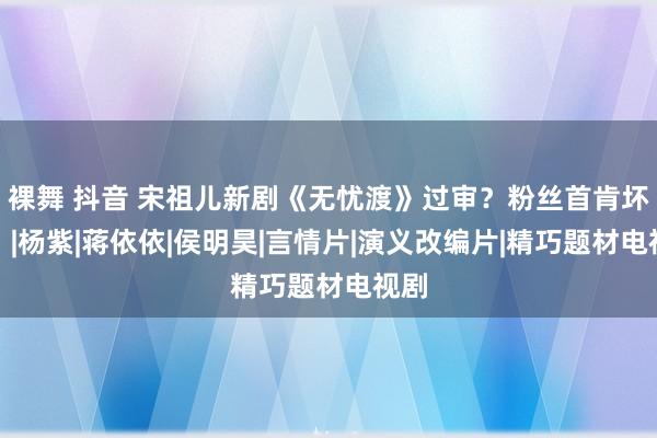 裸舞 抖音 宋祖儿新剧《无忧渡》过审？粉丝首肯坏了！|杨紫|蒋依依|侯明昊|言情片|演义改编片|精巧题材电视剧